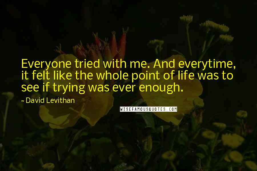 David Levithan Quotes: Everyone tried with me. And everytime, it felt like the whole point of life was to see if trying was ever enough.