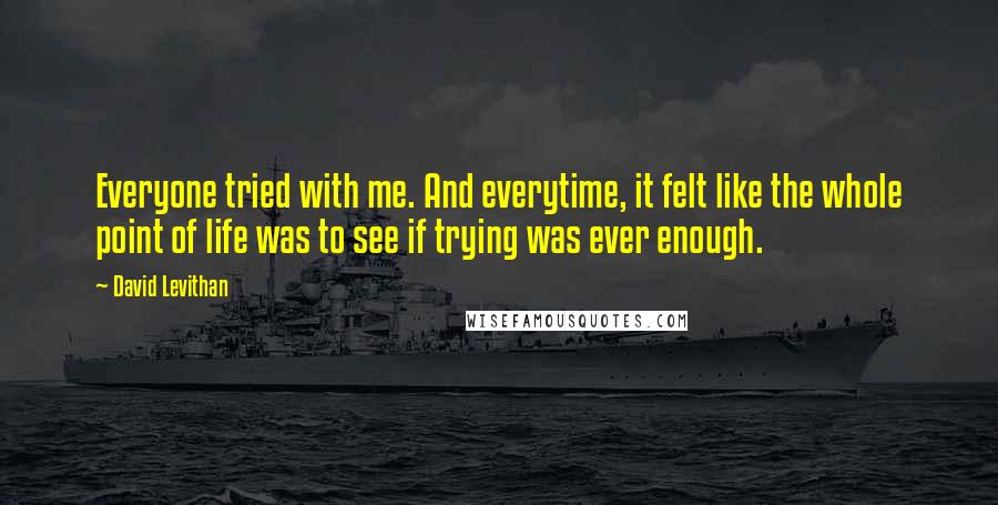 David Levithan Quotes: Everyone tried with me. And everytime, it felt like the whole point of life was to see if trying was ever enough.