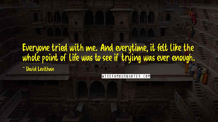 David Levithan Quotes: Everyone tried with me. And everytime, it felt like the whole point of life was to see if trying was ever enough.