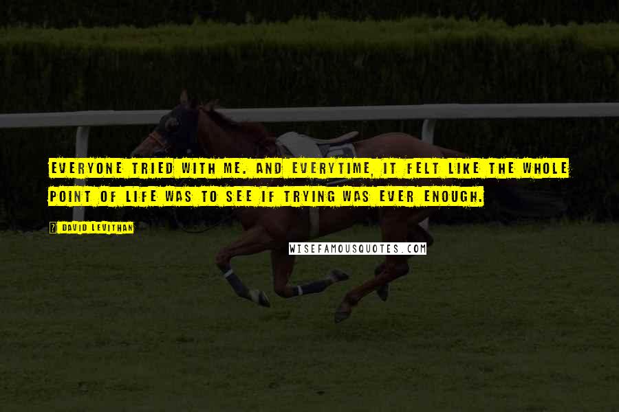 David Levithan Quotes: Everyone tried with me. And everytime, it felt like the whole point of life was to see if trying was ever enough.