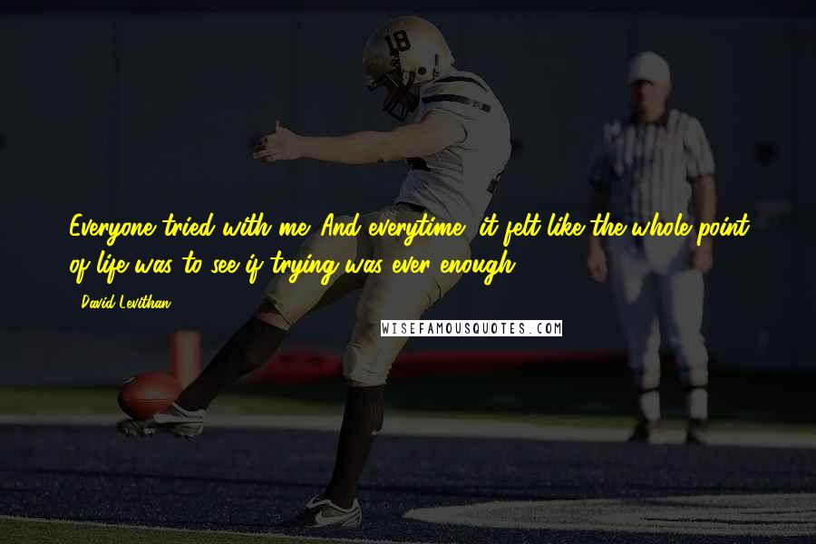 David Levithan Quotes: Everyone tried with me. And everytime, it felt like the whole point of life was to see if trying was ever enough.