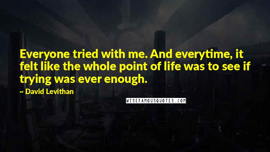 David Levithan Quotes: Everyone tried with me. And everytime, it felt like the whole point of life was to see if trying was ever enough.