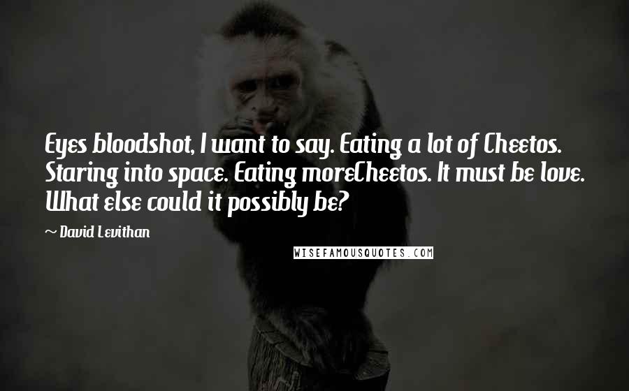 David Levithan Quotes: Eyes bloodshot, I want to say. Eating a lot of Cheetos. Staring into space. Eating moreCheetos. It must be love. What else could it possibly be?