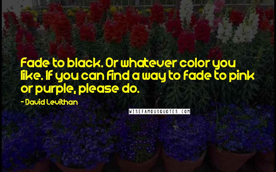 David Levithan Quotes: Fade to black. Or whatever color you like. If you can find a way to fade to pink or purple, please do.