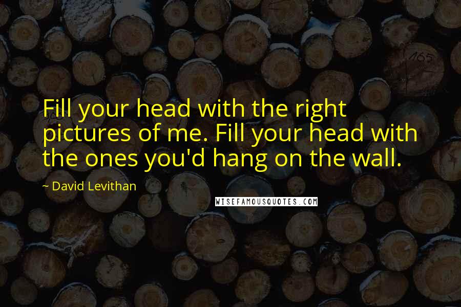 David Levithan Quotes: Fill your head with the right pictures of me. Fill your head with the ones you'd hang on the wall.