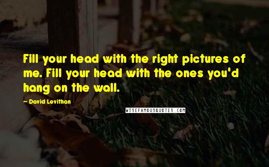 David Levithan Quotes: Fill your head with the right pictures of me. Fill your head with the ones you'd hang on the wall.