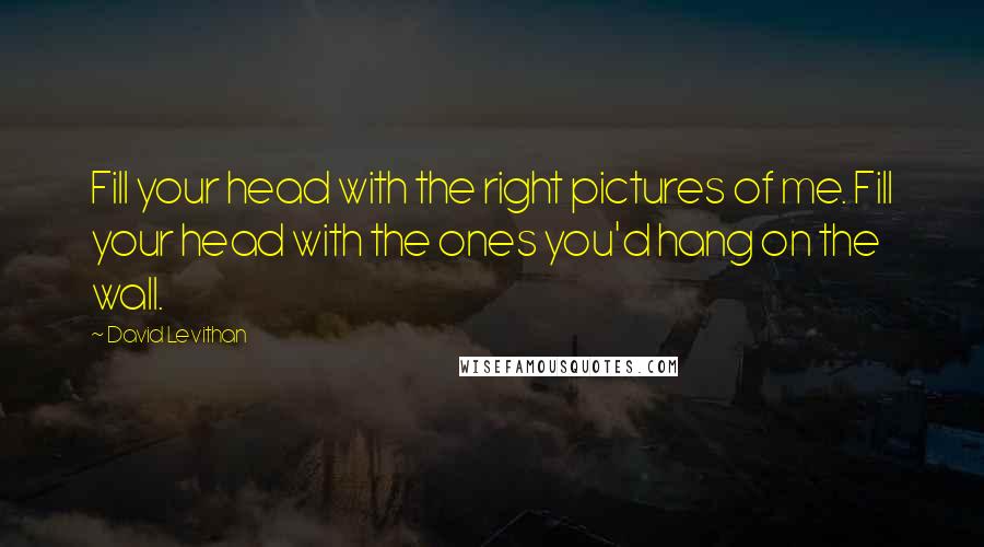 David Levithan Quotes: Fill your head with the right pictures of me. Fill your head with the ones you'd hang on the wall.