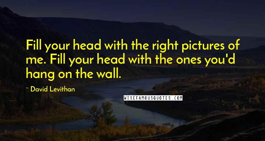 David Levithan Quotes: Fill your head with the right pictures of me. Fill your head with the ones you'd hang on the wall.