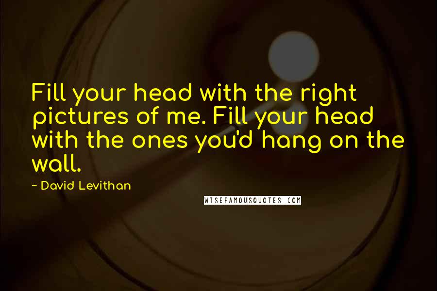 David Levithan Quotes: Fill your head with the right pictures of me. Fill your head with the ones you'd hang on the wall.
