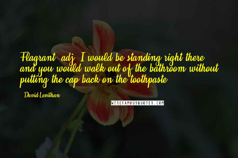 David Levithan Quotes: Flagrant, adj. I would be standing right there, and you would walk out of the bathroom without putting the cap back on the toothpaste.