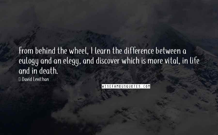 David Levithan Quotes: From behind the wheel, I learn the difference between a eulogy and an elegy, and discover which is more vital, in life and in death.