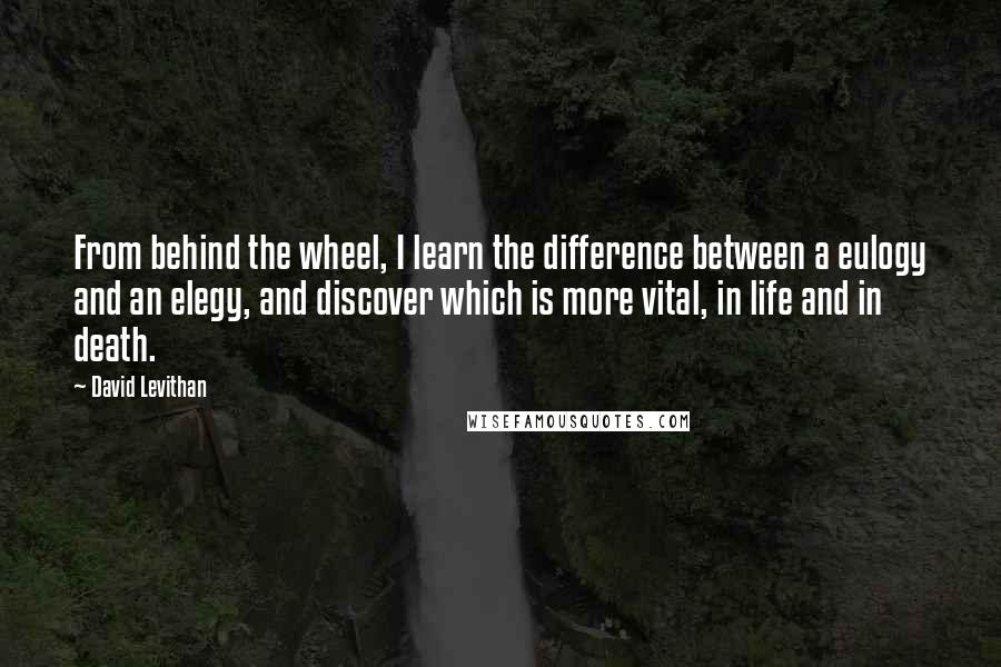 David Levithan Quotes: From behind the wheel, I learn the difference between a eulogy and an elegy, and discover which is more vital, in life and in death.