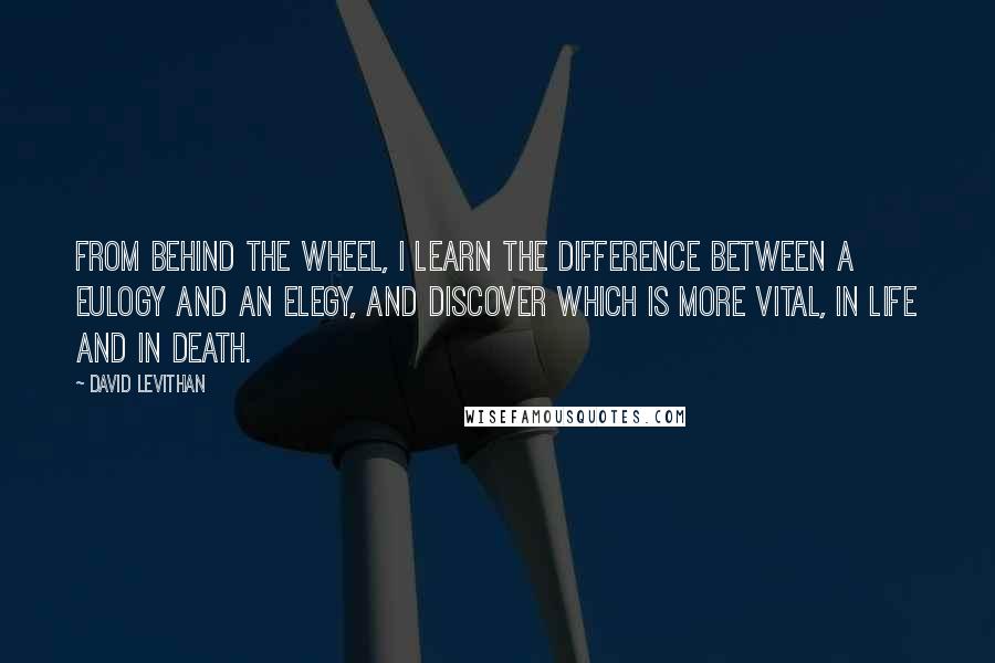 David Levithan Quotes: From behind the wheel, I learn the difference between a eulogy and an elegy, and discover which is more vital, in life and in death.