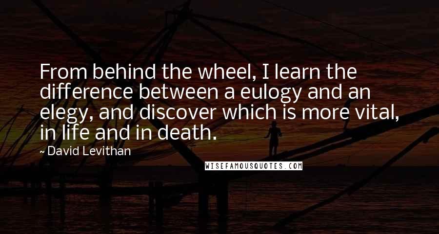 David Levithan Quotes: From behind the wheel, I learn the difference between a eulogy and an elegy, and discover which is more vital, in life and in death.