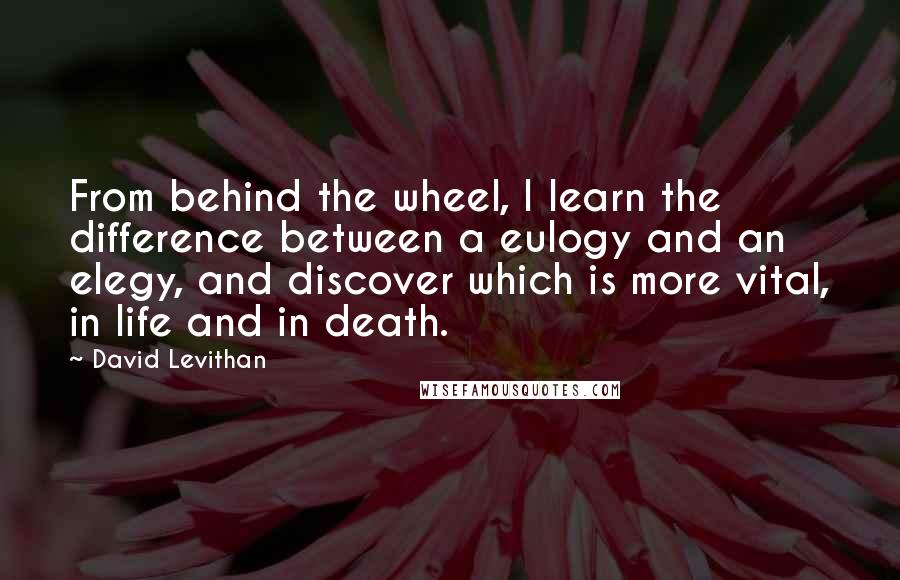 David Levithan Quotes: From behind the wheel, I learn the difference between a eulogy and an elegy, and discover which is more vital, in life and in death.