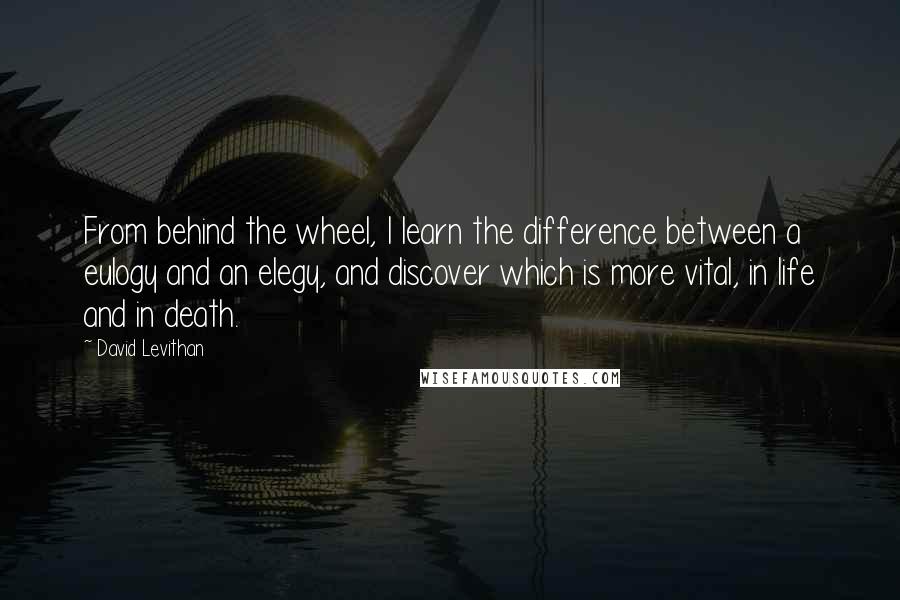 David Levithan Quotes: From behind the wheel, I learn the difference between a eulogy and an elegy, and discover which is more vital, in life and in death.