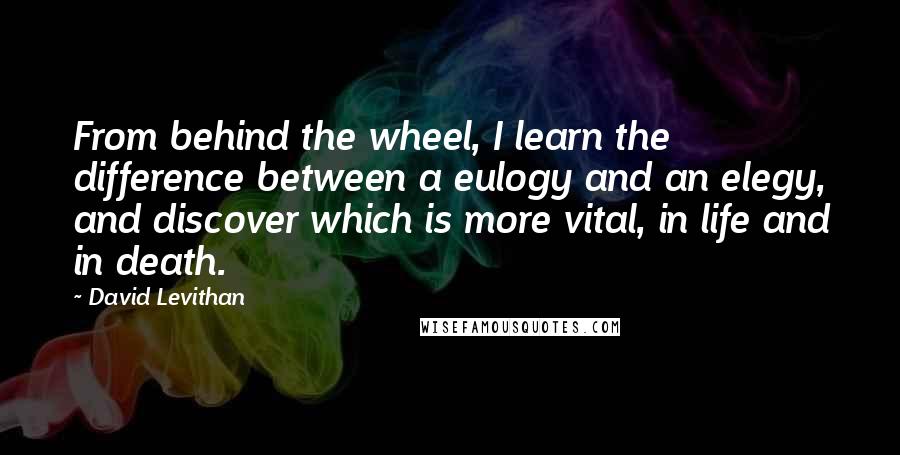 David Levithan Quotes: From behind the wheel, I learn the difference between a eulogy and an elegy, and discover which is more vital, in life and in death.