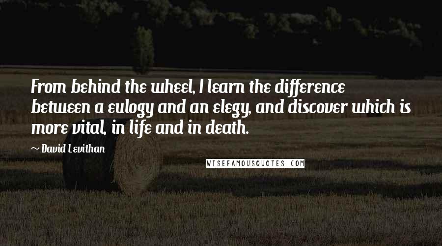 David Levithan Quotes: From behind the wheel, I learn the difference between a eulogy and an elegy, and discover which is more vital, in life and in death.