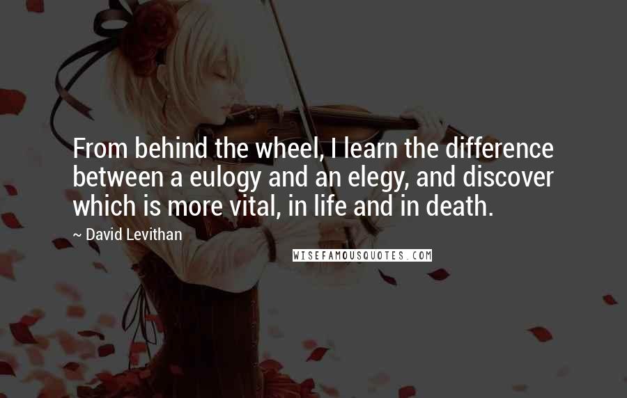 David Levithan Quotes: From behind the wheel, I learn the difference between a eulogy and an elegy, and discover which is more vital, in life and in death.