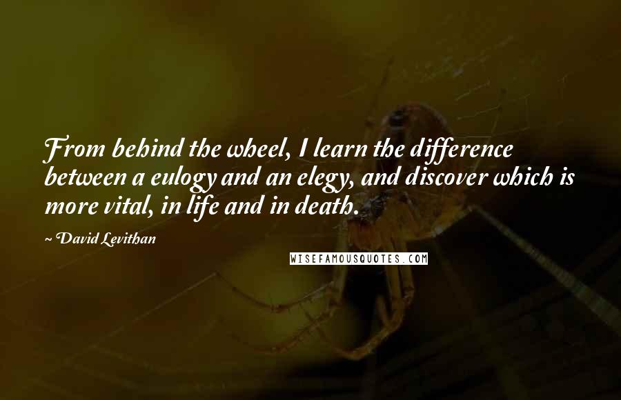 David Levithan Quotes: From behind the wheel, I learn the difference between a eulogy and an elegy, and discover which is more vital, in life and in death.