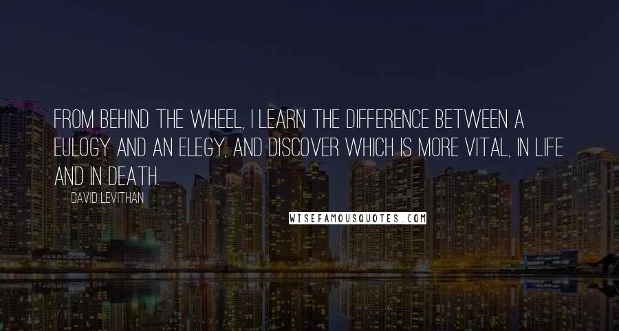 David Levithan Quotes: From behind the wheel, I learn the difference between a eulogy and an elegy, and discover which is more vital, in life and in death.