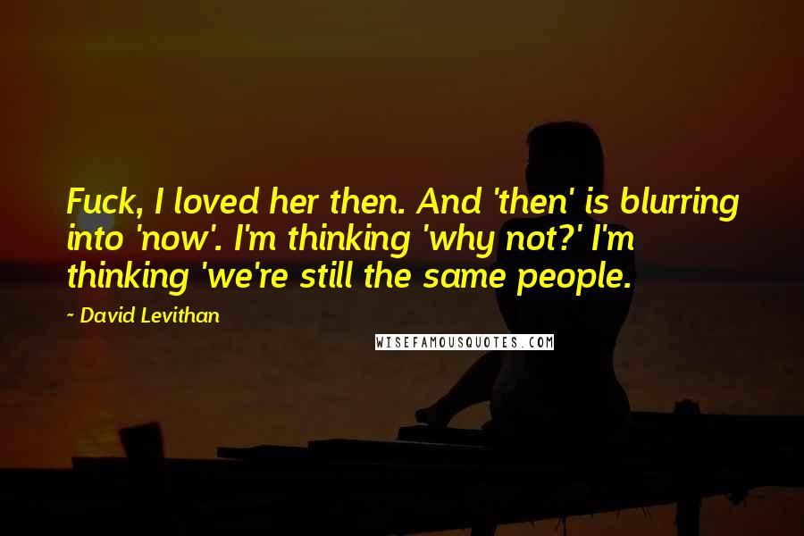 David Levithan Quotes: Fuck, I loved her then. And 'then' is blurring into 'now'. I'm thinking 'why not?' I'm thinking 'we're still the same people.