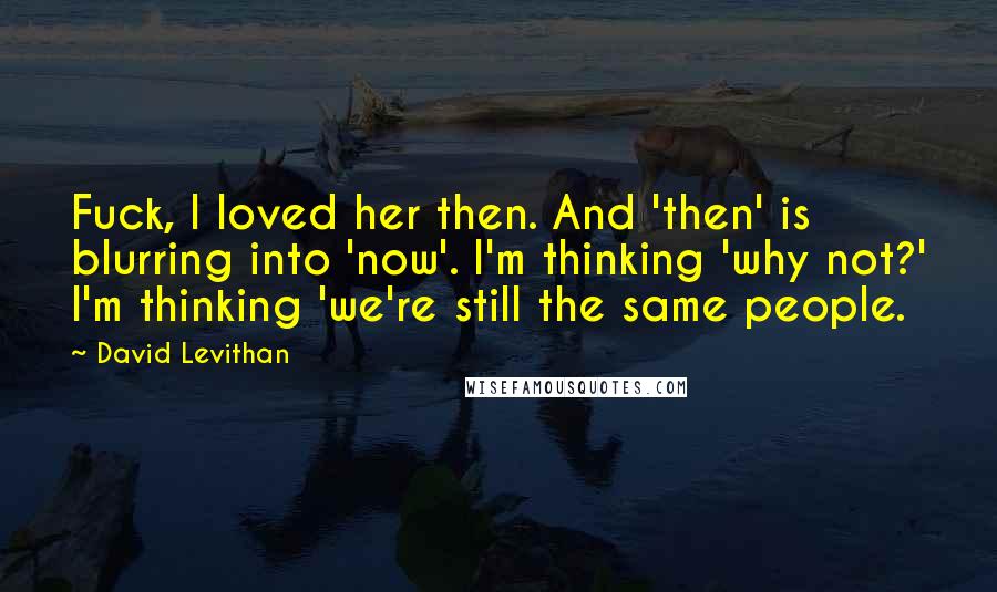David Levithan Quotes: Fuck, I loved her then. And 'then' is blurring into 'now'. I'm thinking 'why not?' I'm thinking 'we're still the same people.