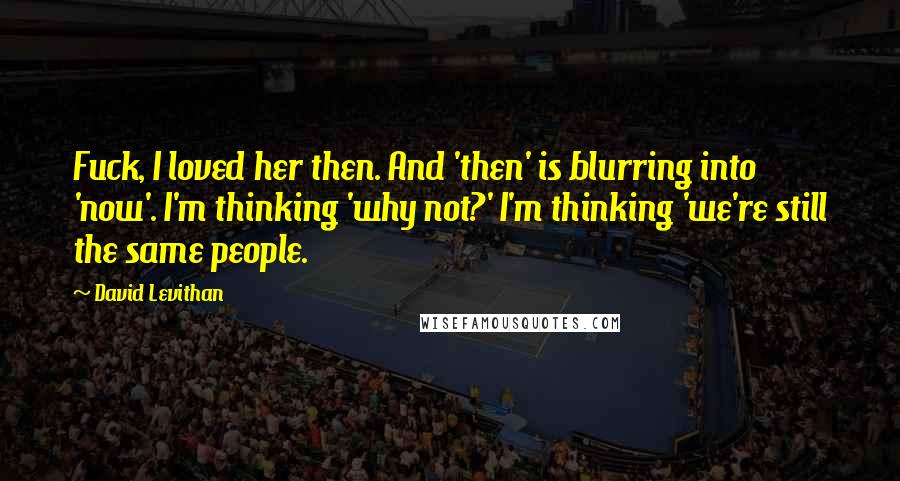 David Levithan Quotes: Fuck, I loved her then. And 'then' is blurring into 'now'. I'm thinking 'why not?' I'm thinking 'we're still the same people.