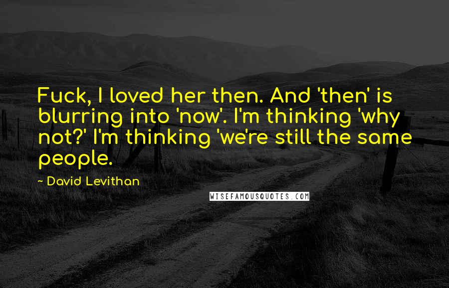 David Levithan Quotes: Fuck, I loved her then. And 'then' is blurring into 'now'. I'm thinking 'why not?' I'm thinking 'we're still the same people.