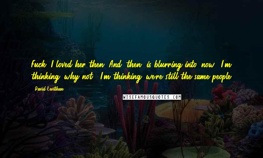 David Levithan Quotes: Fuck, I loved her then. And 'then' is blurring into 'now'. I'm thinking 'why not?' I'm thinking 'we're still the same people.