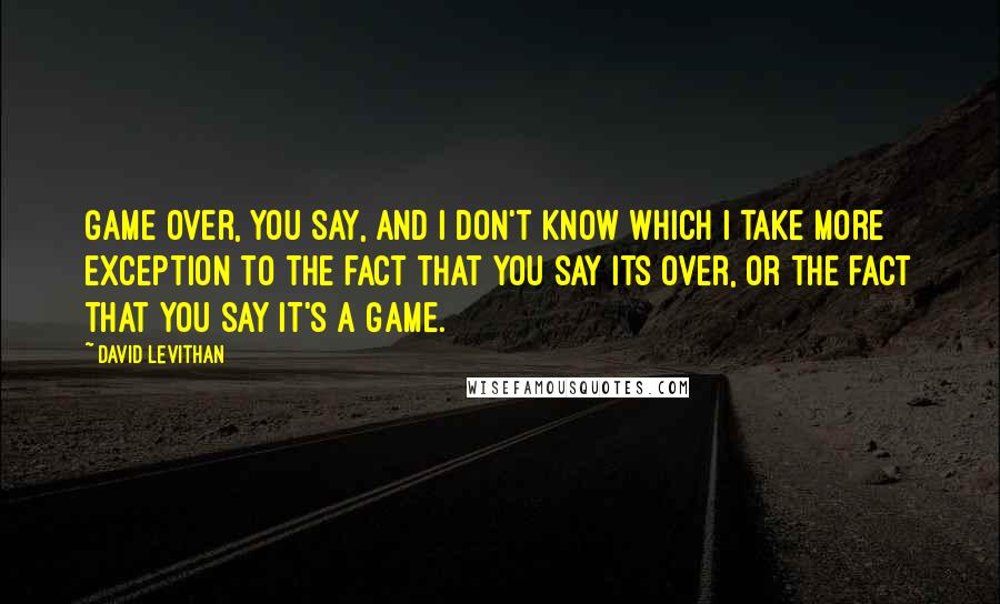 David Levithan Quotes: Game over, you say, and I don't know which I take more exception to the fact that you say its over, or the fact that you say it's a game.