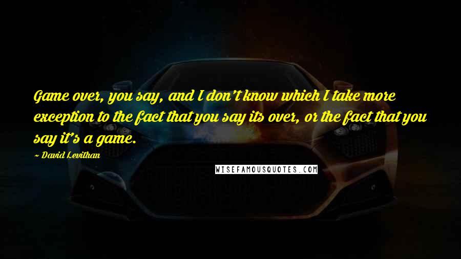 David Levithan Quotes: Game over, you say, and I don't know which I take more exception to the fact that you say its over, or the fact that you say it's a game.