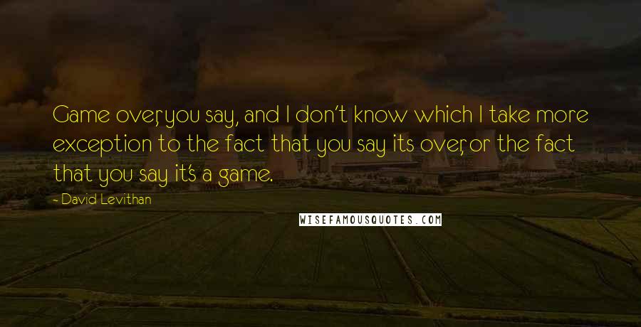 David Levithan Quotes: Game over, you say, and I don't know which I take more exception to the fact that you say its over, or the fact that you say it's a game.