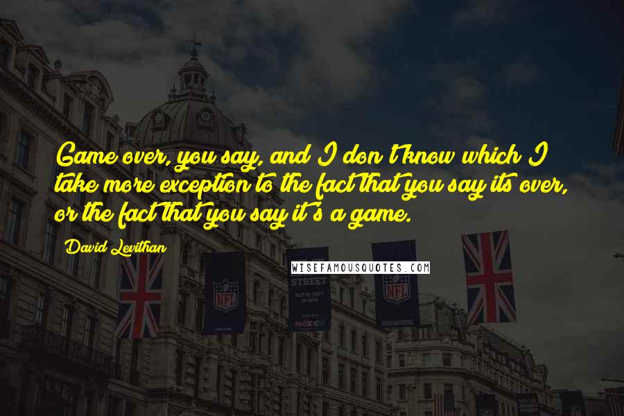 David Levithan Quotes: Game over, you say, and I don't know which I take more exception to the fact that you say its over, or the fact that you say it's a game.