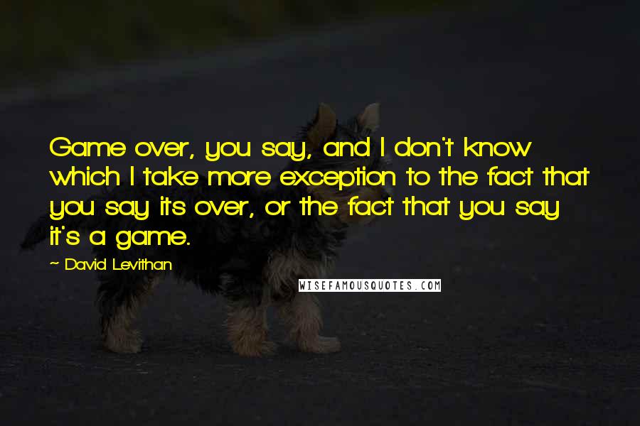 David Levithan Quotes: Game over, you say, and I don't know which I take more exception to the fact that you say its over, or the fact that you say it's a game.