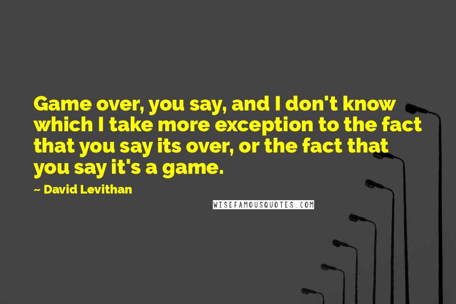 David Levithan Quotes: Game over, you say, and I don't know which I take more exception to the fact that you say its over, or the fact that you say it's a game.