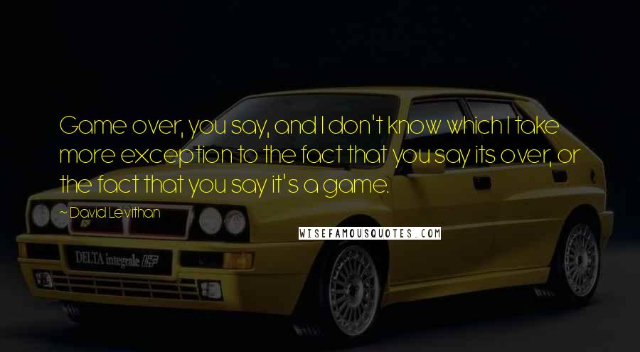 David Levithan Quotes: Game over, you say, and I don't know which I take more exception to the fact that you say its over, or the fact that you say it's a game.