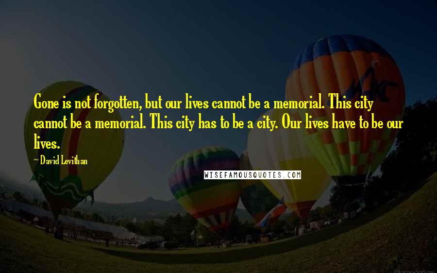 David Levithan Quotes: Gone is not forgotten, but our lives cannot be a memorial. This city cannot be a memorial. This city has to be a city. Our lives have to be our lives.