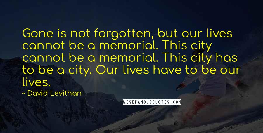 David Levithan Quotes: Gone is not forgotten, but our lives cannot be a memorial. This city cannot be a memorial. This city has to be a city. Our lives have to be our lives.