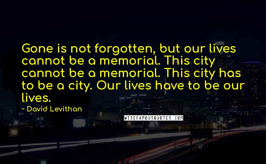 David Levithan Quotes: Gone is not forgotten, but our lives cannot be a memorial. This city cannot be a memorial. This city has to be a city. Our lives have to be our lives.