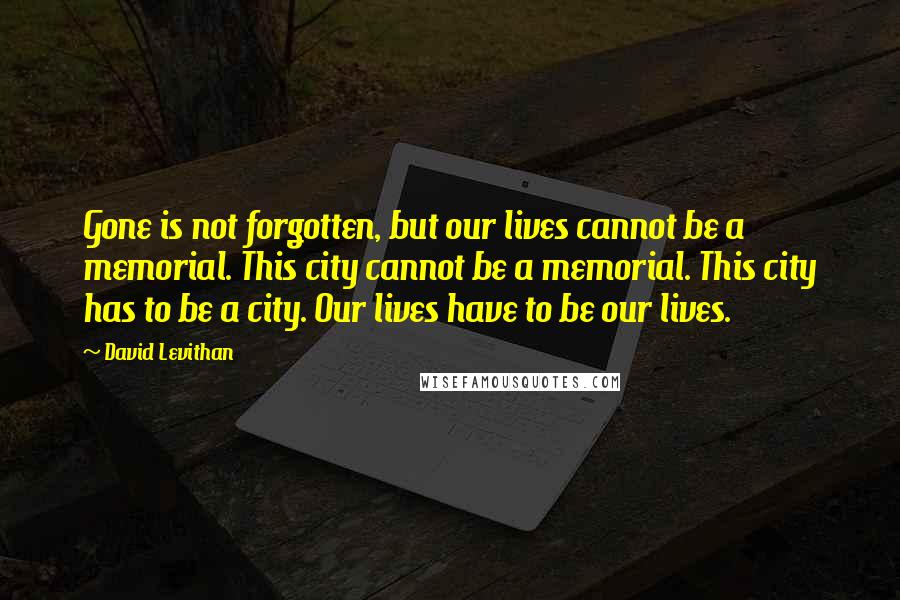 David Levithan Quotes: Gone is not forgotten, but our lives cannot be a memorial. This city cannot be a memorial. This city has to be a city. Our lives have to be our lives.