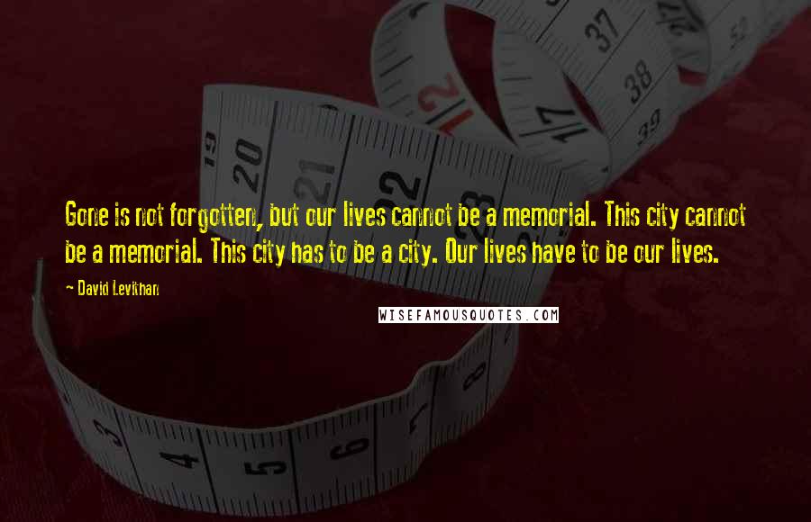 David Levithan Quotes: Gone is not forgotten, but our lives cannot be a memorial. This city cannot be a memorial. This city has to be a city. Our lives have to be our lives.