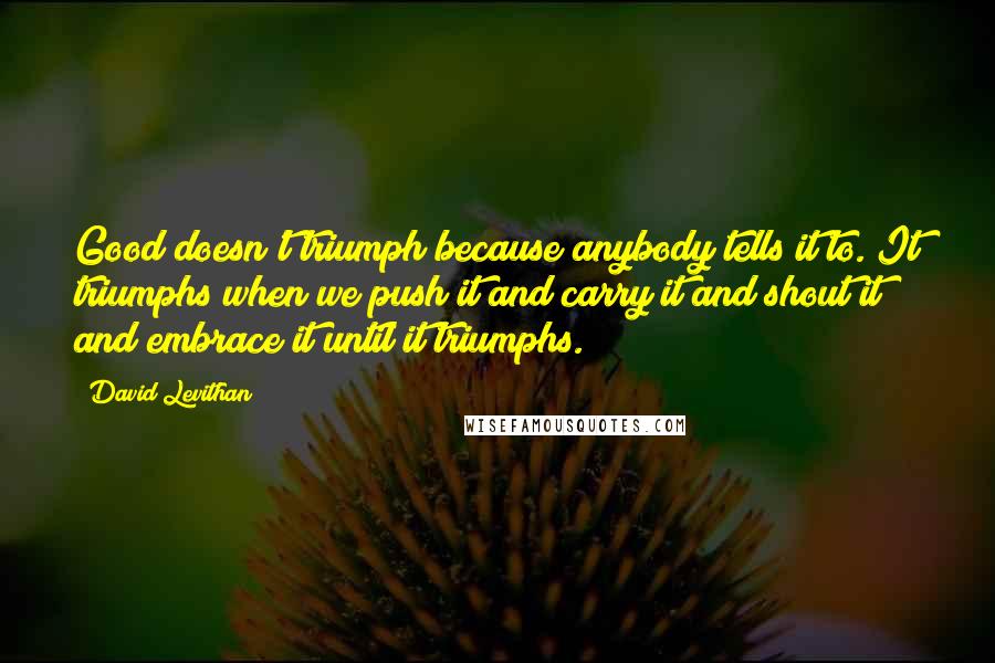 David Levithan Quotes: Good doesn't triumph because anybody tells it to. It triumphs when we push it and carry it and shout it and embrace it until it triumphs.