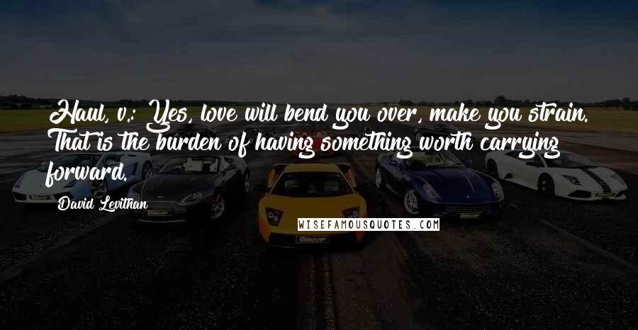 David Levithan Quotes: Haul, v.: Yes, love will bend you over, make you strain. That is the burden of having something worth carrying forward.