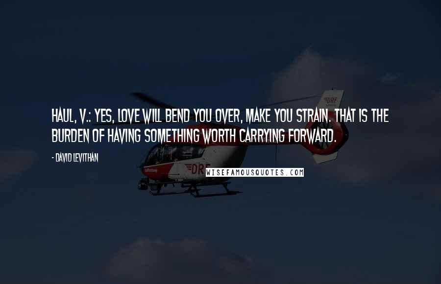 David Levithan Quotes: Haul, v.: Yes, love will bend you over, make you strain. That is the burden of having something worth carrying forward.