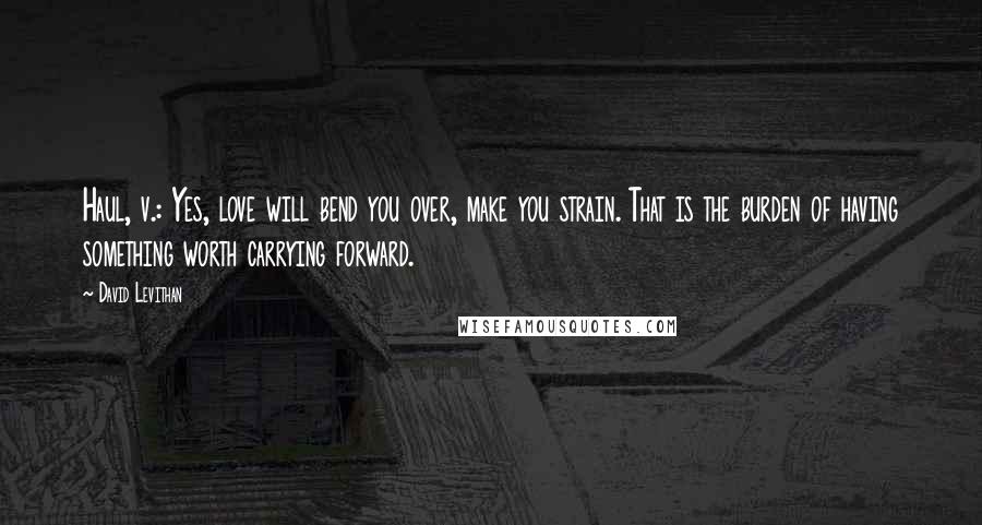 David Levithan Quotes: Haul, v.: Yes, love will bend you over, make you strain. That is the burden of having something worth carrying forward.