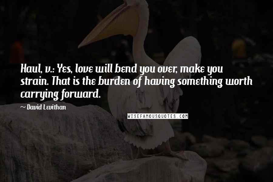 David Levithan Quotes: Haul, v.: Yes, love will bend you over, make you strain. That is the burden of having something worth carrying forward.