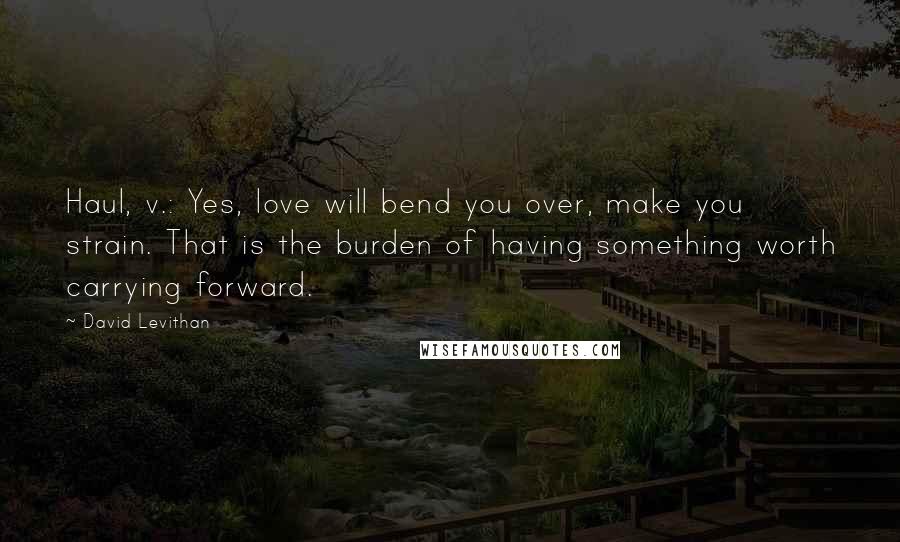 David Levithan Quotes: Haul, v.: Yes, love will bend you over, make you strain. That is the burden of having something worth carrying forward.