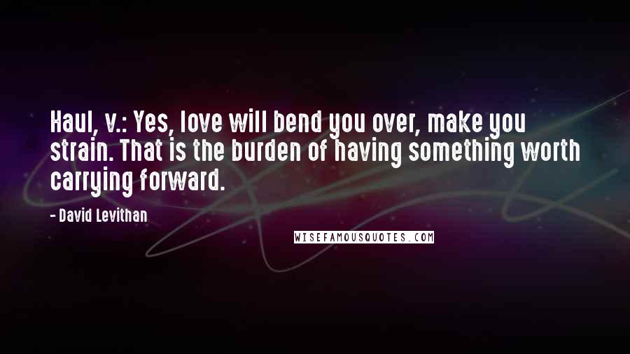 David Levithan Quotes: Haul, v.: Yes, love will bend you over, make you strain. That is the burden of having something worth carrying forward.