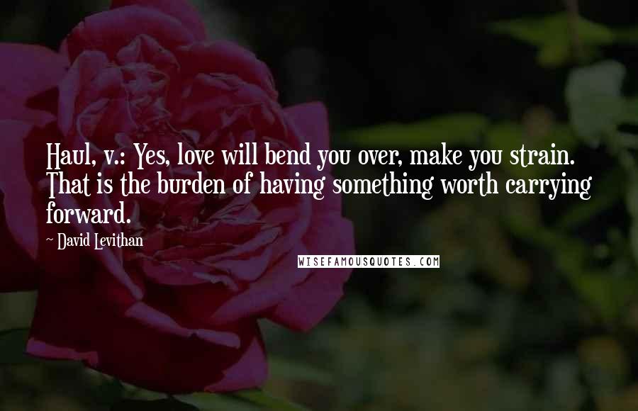 David Levithan Quotes: Haul, v.: Yes, love will bend you over, make you strain. That is the burden of having something worth carrying forward.